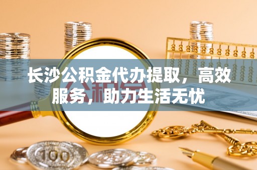 成安长沙公积金代办提取，高效服务，助力生活无忧