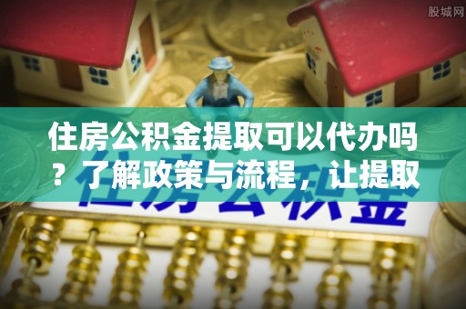 成安住房公积金提取可以代办吗？了解政策与流程，让提取更便捷