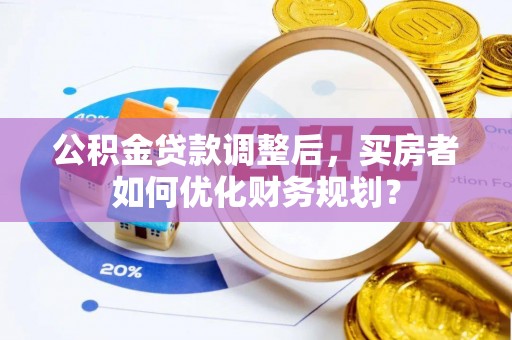成安公积金贷款调整后，买房者如何优化财务规划？