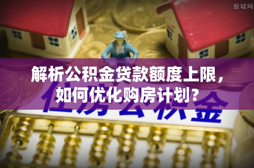 成安解析公积金贷款额度上限，如何优化购房计划？
